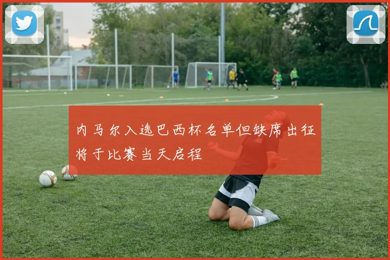 内马尔入选巴西杯名单但缺席出征将于比赛当天启程