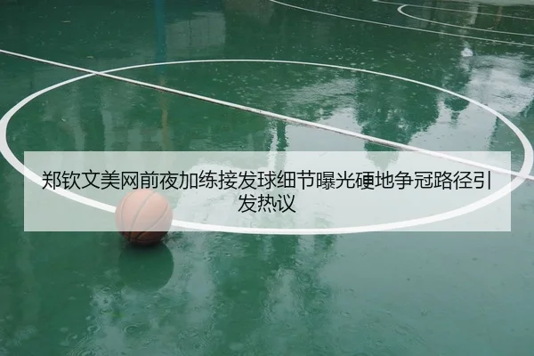 郑钦文美网前夜加练接发球细节曝光硬地争冠路径引发热议