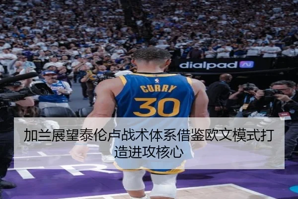 加兰展望泰伦卢战术体系借鉴欧文模式打造进攻核心